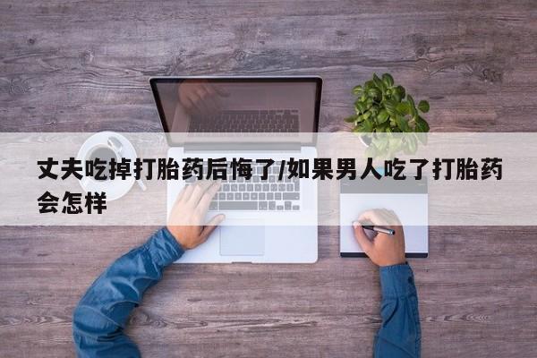 求买打胎药微信号丈夫吃掉打胎药后悔了/如果男人吃了打胎药会怎样