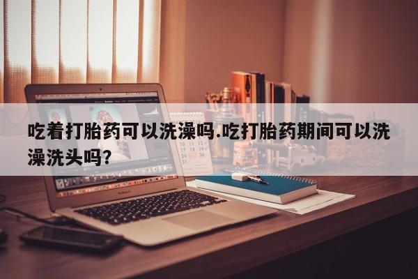 求买打胎药微信号吃着打胎药可以洗澡吗.吃打胎药期间可以洗澡洗头吗？