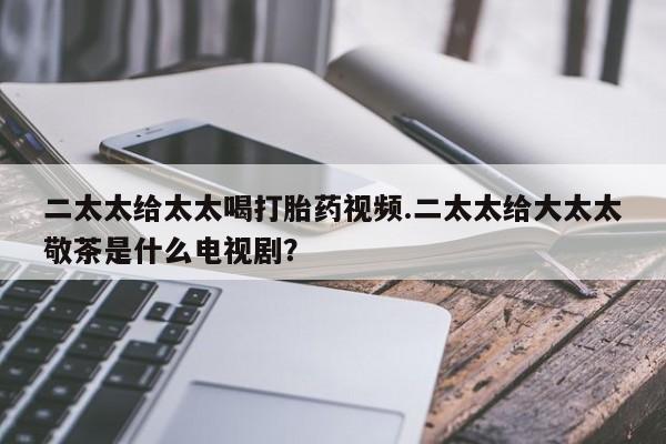 求买打胎药微信号二太太给太太喝打胎药视频.二太太给大太太敬茶是什么电视剧？