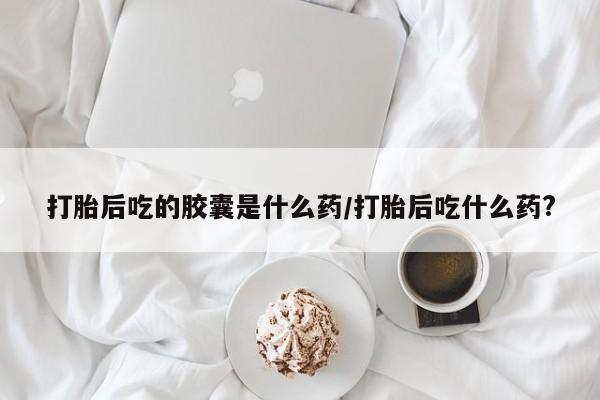 求买打胎药微信号打胎后吃的胶囊是什么药/打胎后吃什么药?