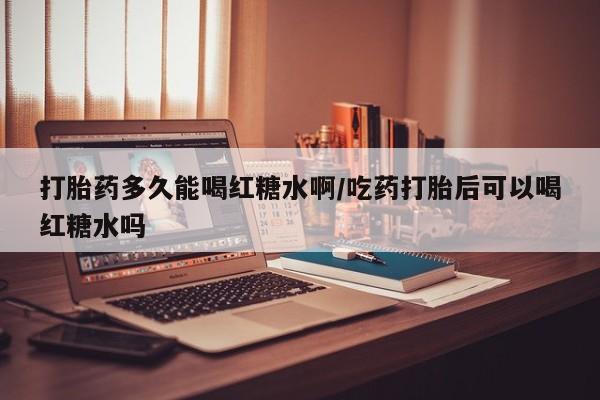 求买打胎药微信号打胎药多久能喝红糖水啊/吃药打胎后可以喝红糖水吗