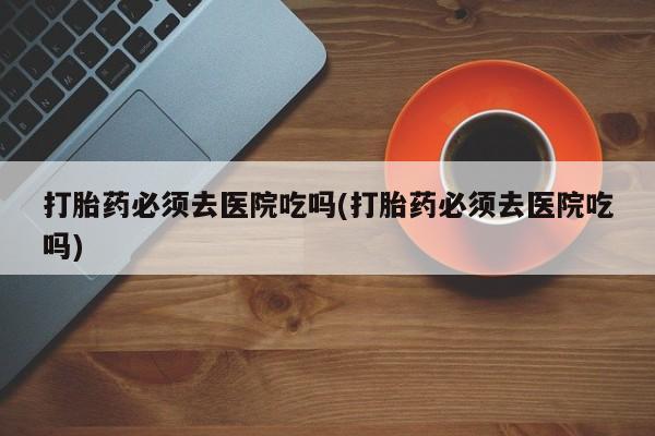 求买打胎药微信号打胎药必须去医院吃吗(打胎药必须去医院吃吗)