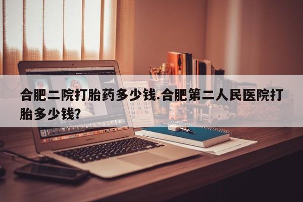 求买打胎药微信号合肥二院打胎药多少钱.合肥第二人民医院打胎多少钱？
