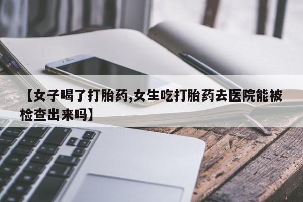 求买打胎药微信号【女子喝了打胎药,女生吃打胎药去医院能被检查出来吗】