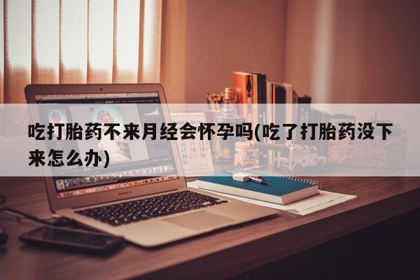 求买打胎药微信号吃打胎药不来月经会怀孕吗(吃了打胎药没下来怎么办)
