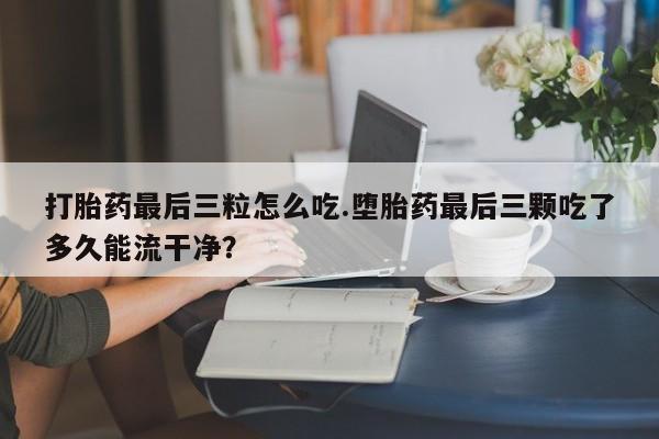 求买打胎药微信号打胎药最后三粒怎么吃.堕胎药最后三颗吃了多久能流干净？