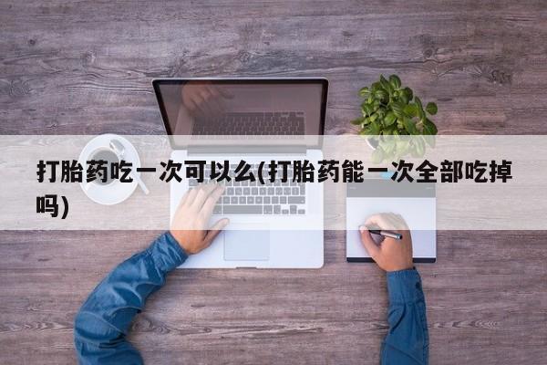 求买打胎药微信号打胎药吃一次可以么(打胎药能一次全部吃掉吗)