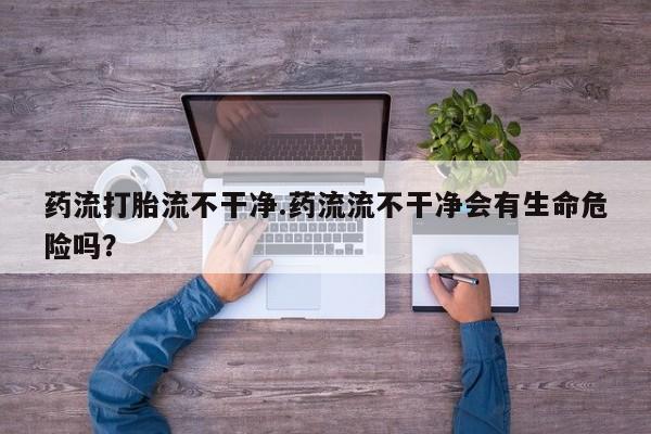 求买打胎药微信号药流打胎流不干净.药流流不干净会有生命危险吗？