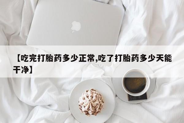 求买打胎药微信号【吃完打胎药多少正常,吃了打胎药多少天能干净】
