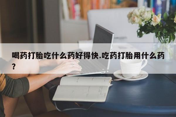 求买打胎药微信号喝药打胎吃什么药好得快.吃药打胎用什么药？