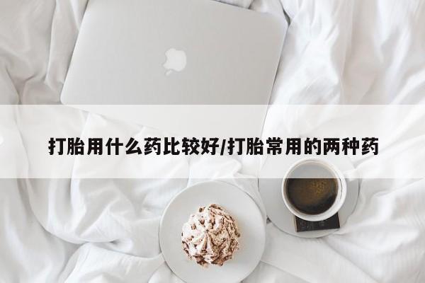 求买打胎药微信号打胎用什么药比较好/打胎常用的两种药