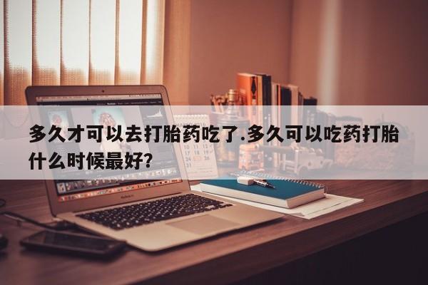 求买打胎药微信号多久才可以去打胎药吃了.多久可以吃药打胎什么时候最好？