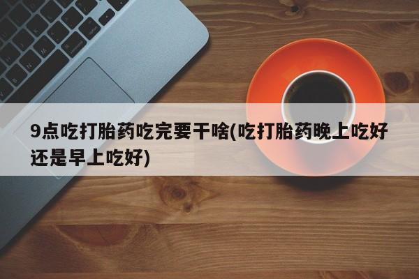 求买打胎药微信号9点吃打胎药吃完要干啥(吃打胎药晚上吃好还是早上吃好)