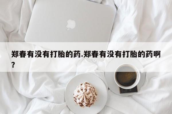 求买打胎药微信号郑春有没有打胎的药.郑春有没有打胎的药啊？