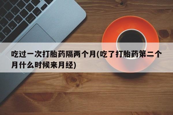求买打胎药微信号吃过一次打胎药隔两个月(吃了打胎药第二个月什么时候来月经)