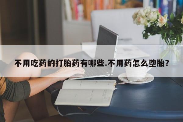 求买打胎药微信号不用吃药的打胎药有哪些.不用药怎么堕胎？