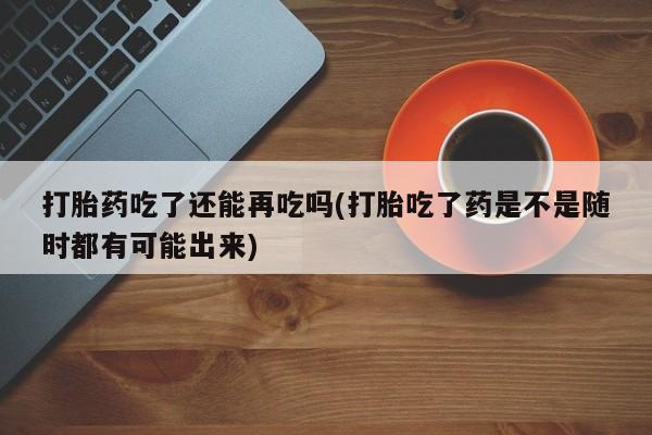 求买打胎药微信号打胎药吃了还能再吃吗(打胎吃了药是不是随时都有可能出来)
