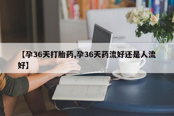 求买打胎药微信号【孕36天打胎药,孕36天药流好还是人流好】