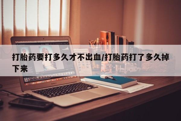 求买打胎药微信号打胎药要打多久才不出血/打胎药打了多久掉下来