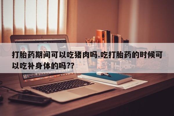 求买打胎药微信号打胎药期间可以吃猪肉吗.吃打胎药的时候可以吃补身体的吗?？
