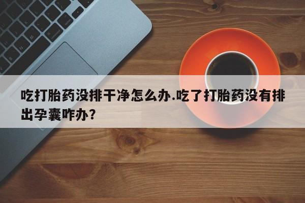 求买打胎药微信号吃打胎药没排干净怎么办.吃了打胎药没有排出孕囊咋办？