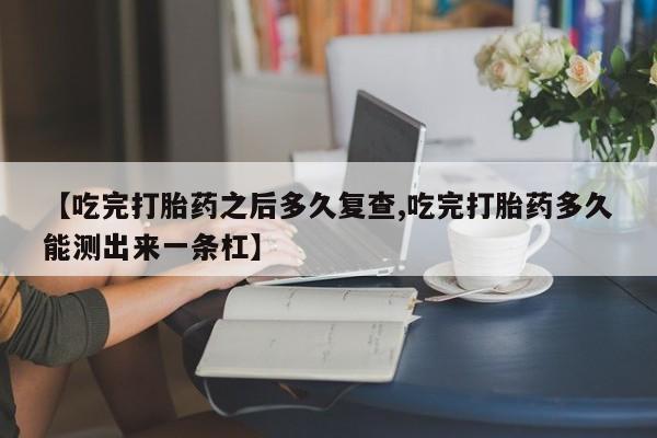 求买打胎药微信号【吃完打胎药之后多久复查,吃完打胎药多久能测出来一条杠】
