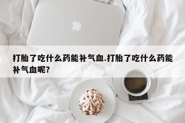 求买打胎药微信号打胎了吃什么药能补气血.打胎了吃什么药能补气血呢？