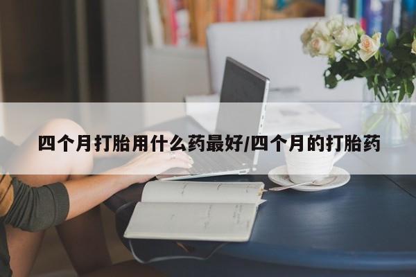 求买打胎药微信号四个月打胎用什么药最好/四个月的打胎药