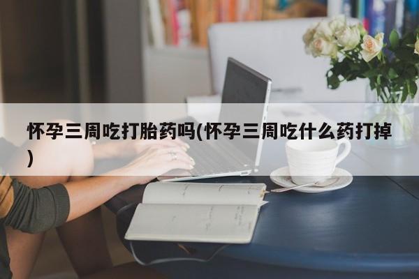 求买打胎药微信号怀孕三周吃打胎药吗(怀孕三周吃什么药打掉)