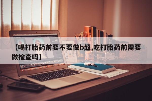 求买打胎药微信号【喝打胎药前要不要做b超,吃打胎药前需要做检查吗】