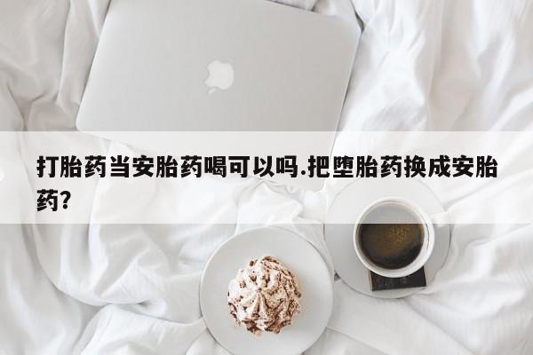 求买打胎药微信号打胎药当安胎药喝可以吗.把堕胎药换成安胎药？