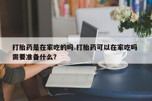 求买打胎药微信号打胎药是在家吃的吗.打胎药可以在家吃吗 需要准备什么？