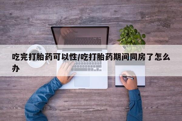 求买打胎药微信号吃完打胎药可以性/吃打胎药期间同房了怎么办