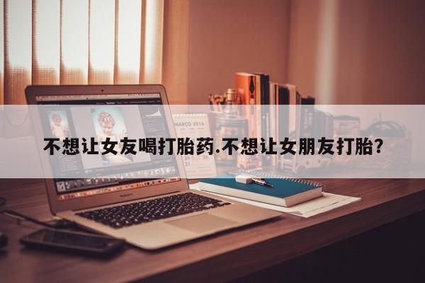 求买打胎药微信号不想让女友喝打胎药.不想让女朋友打胎？