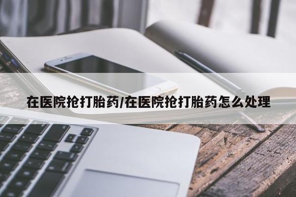 求买打胎药微信号在医院抢打胎药/在医院抢打胎药怎么处理