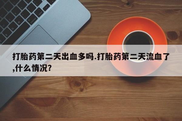 求买打胎药微信号打胎药第二天出血多吗.打胎药第二天流血了,什么情况？