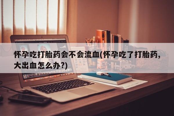求买打胎药微信号怀孕吃打胎药会不会流血(怀孕吃了打胎药,大出血怎么办?)
