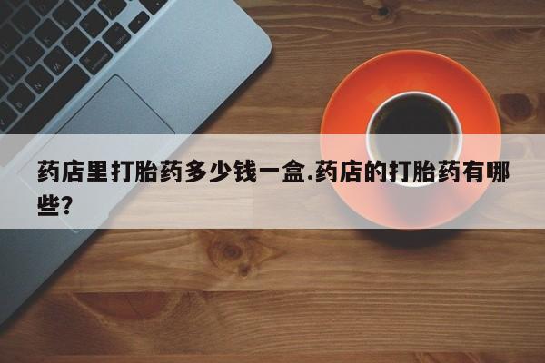 求买打胎药微信号药店里打胎药多少钱一盒.药店的打胎药有哪些？