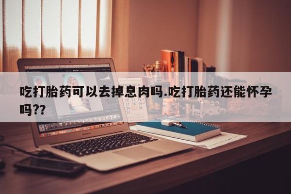 求买打胎药微信号吃打胎药可以去掉息肉吗.吃打胎药还能怀孕吗?？